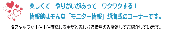 楽しくて やりがいがあって ワクワクする!情報館はそんな「モニター情報」が満載のコーナーです。